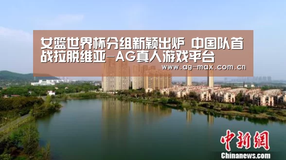 女篮世界杯分组新颖出炉 中国队首战拉脱维亚-AG真人游戏平台(图3) AG真人游戏平台