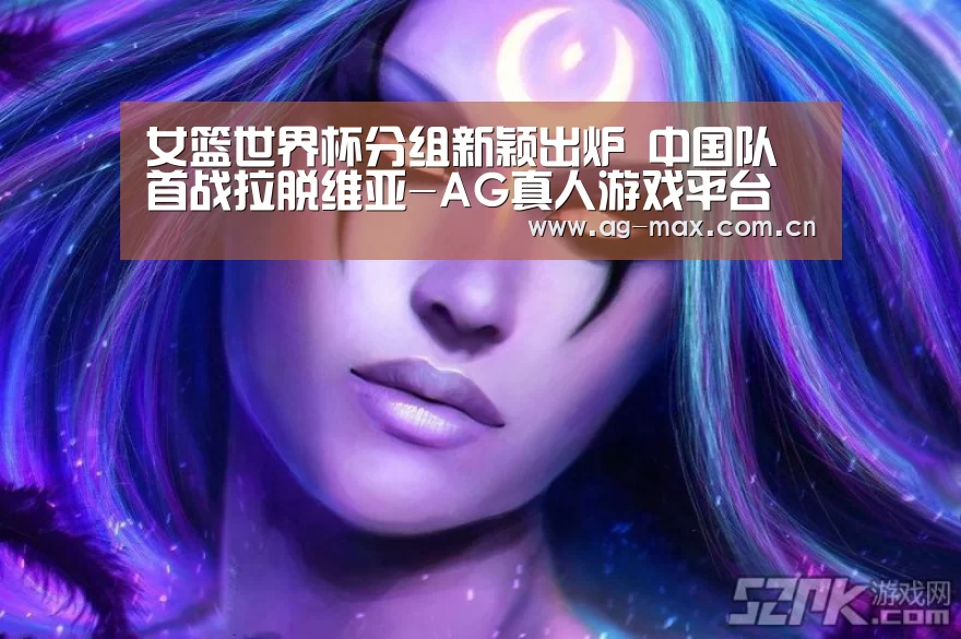 女篮世界杯分组新颖出炉 中国队首战拉脱维亚-AG真人游戏平台(图4) AG真人官网